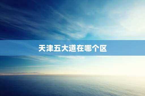 天津五大道在哪个区 天津五大道怎么走最好？