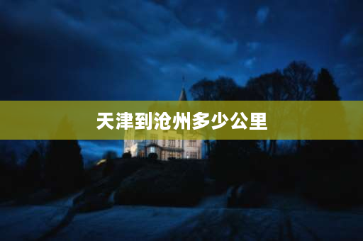 天津到沧州多少公里 河北省哪个城市？离天津只要半个小时的路程？