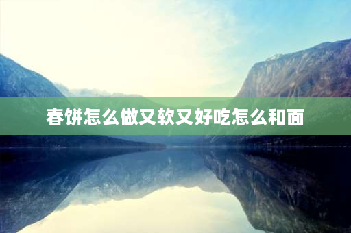 春饼怎么做又软又好吃怎么和面 春饼的做法？