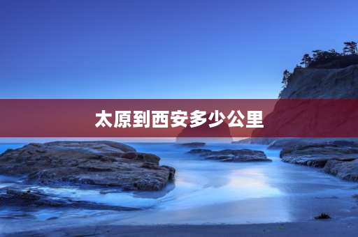 太原到西安多少公里 太原离西安有多远，大概多少公里？