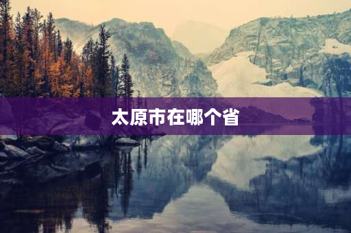 太原市在哪个省 山西省省会城市是什么市？