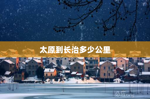 太原到长治多少公里 长治市到太原市有多少公里？