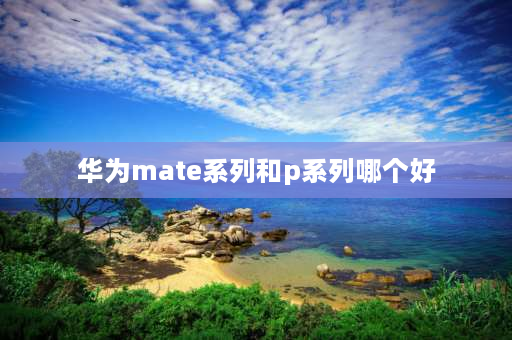 华为mate系列和p系列哪个好 华为mate好还是p系列好？