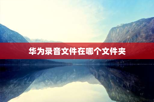 华为录音文件在哪个文件夹 华为手机上面录音的文件在哪，怎么找？