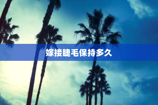 嫁接睫毛保持多久 什么是嫁接睫毛，能维持多长时间？