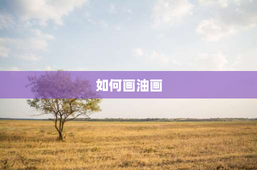 如何画油画 画油画的基本步骤是什么，怎样画好油画？