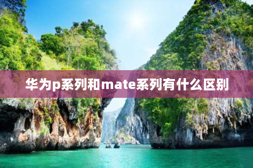 华为p系列和mate系列有什么区别 华为Mate系列和p系列什么区别？