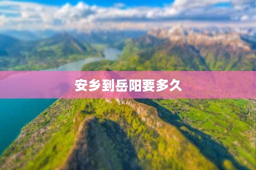 安乡到岳阳要多久 岳阳到安乡最后一班车是几点啊？