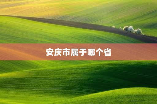 安庆市属于哪个省 安庆属于哪个省？