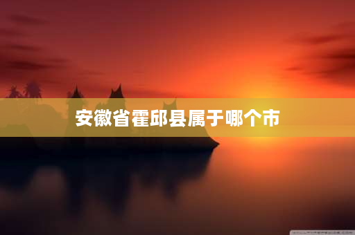 安徽省霍邱县属于哪个市 六安和霍邱什么关系？