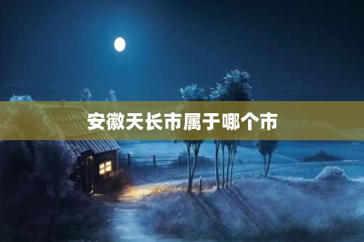 安徽天长市属于哪个市 天长市属于安徽哪个市管辖？