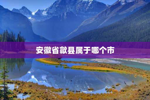 安徽省歙县属于哪个市 徽墨歙砚的主产地？