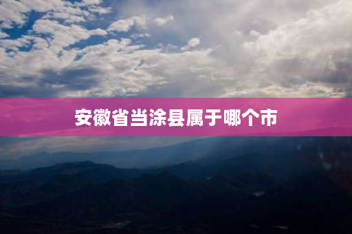 安徽省当涂县属于哪个市 马鞍山当涂县十大特产？