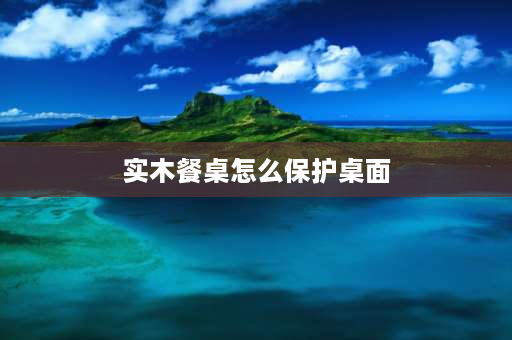 实木餐桌怎么保护桌面 木蜡油实木餐桌怎么保护？