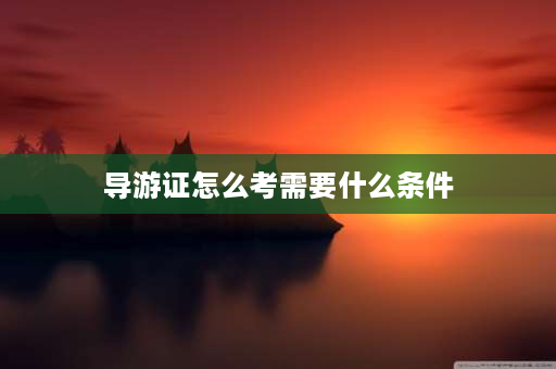 导游证怎么考需要什么条件 2023导游证报考条件和费用是多少？