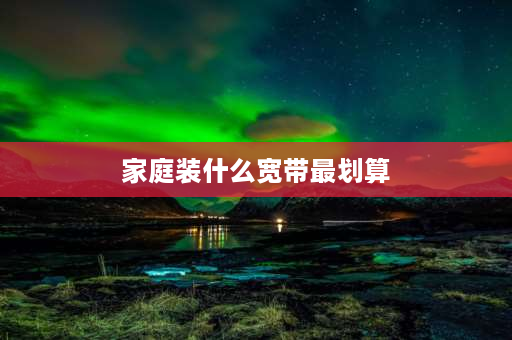 家庭装什么宽带最划算 不经常在家用什么样的宽带最划算？