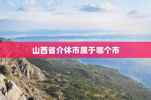 山西省介休市属于哪个市 山西介休市是哪个市管的？