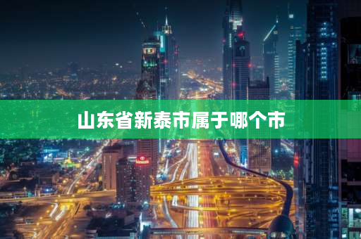 山东省新泰市属于哪个市 新泰属于哪个市？