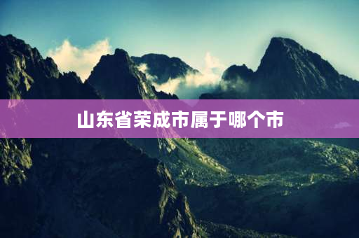 山东省荣成市属于哪个市 山东荣成属于哪个省属市？