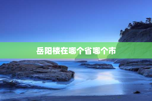 岳阳楼在哪个省哪个市 岳阳楼在哪个省哪个市？