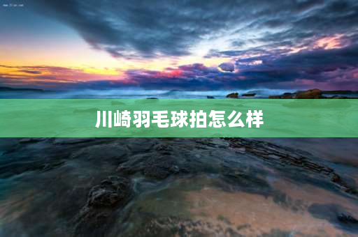 川崎羽毛球拍怎么样 川崎羽毛球拍怎么样？