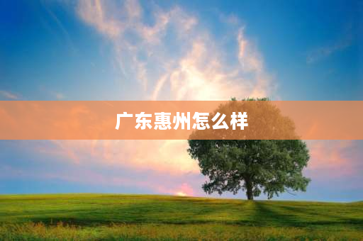 广东惠州怎么样 广东惠州是个怎样的地方？