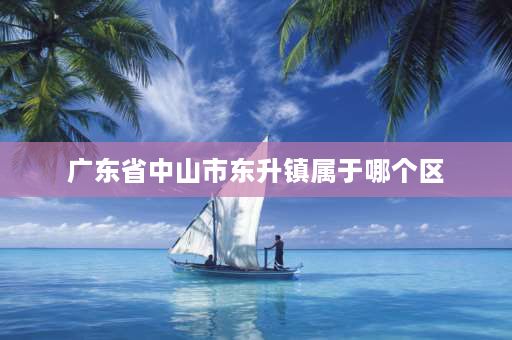 广东省中山市东升镇属于哪个区 东升镇位于中山什么区？