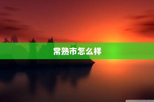 常熟市怎么样 江苏常熟这个地方怎么样？