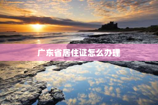 广东省居住证怎么办理 广东省居住证办理最新规定？