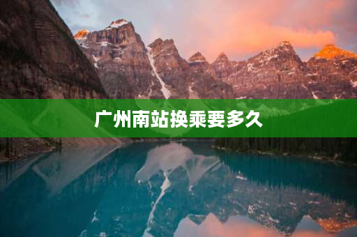 广州南站换乘要多久 广州南站换乘20分钟来得及吗？