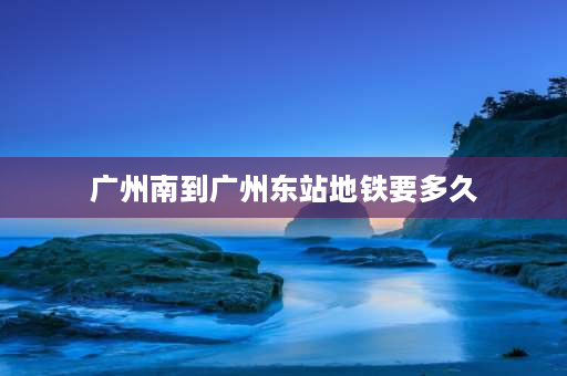 广州南到广州东站地铁要多久 广州南站到广州东站要多久？