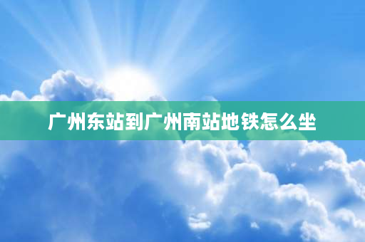 广州东站到广州南站地铁怎么坐 从广州东站到广州南站怎么样走最快？