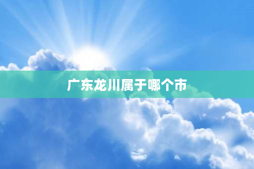 广东龙川属于哪个市 龙川为什么没有成为市区？