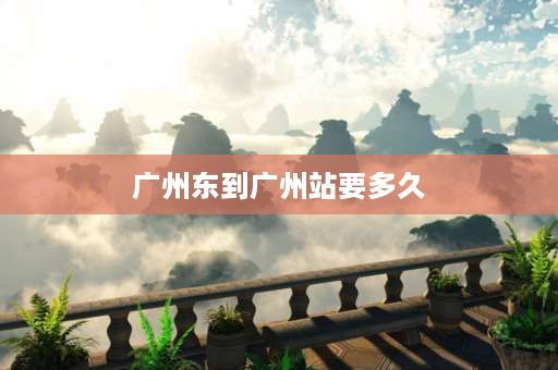 广州东到广州站要多久 广州东到广州远吗？