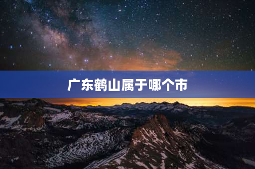 广东鹤山属于哪个市 鹤山是属于哪个地方？