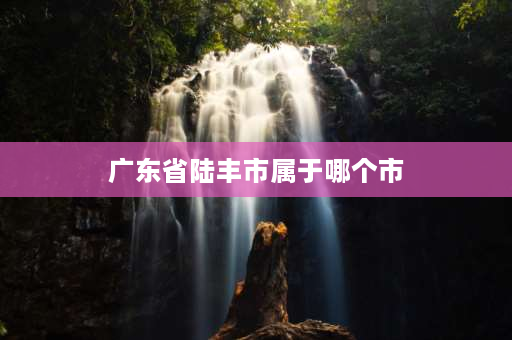 广东省陆丰市属于哪个市 广东省陆丰是属于哪个市的？