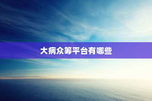 大病众筹平台有哪些 360大病众筹是不是属于360旗下的公司？