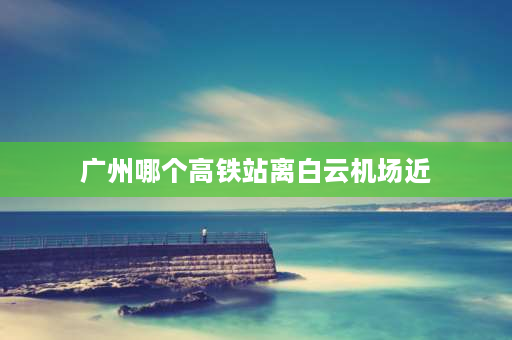 广州哪个高铁站离白云机场近 广州白云国际会议中心离哪个高铁近？