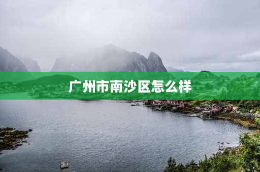 广州市南沙区怎么样 广州市南沙区怎么样？