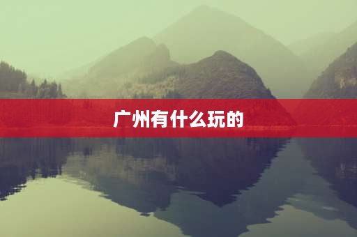 广州有什么玩的 广州主要旅游景点？