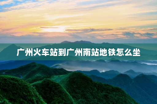 广州火车站到广州南站地铁怎么坐 广州南站到广州火车站坐几号地铁？