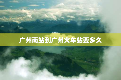 广州南站到广州火车站要多久 从广州火车站到广州南站坐地铁要多久呢？