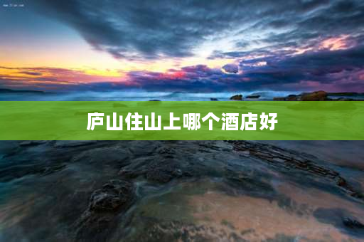 庐山住山上哪个酒店好 庐山住宿山上好还是山下好？