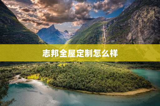 志邦全屋定制怎么样 志邦全屋定制质量怎样？