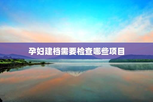 孕妇建档需要检查哪些项目 产妇建档需要准备什么？