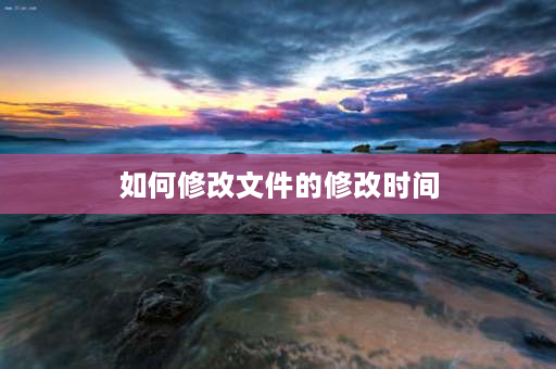 如何修改文件的修改时间 如何修改文件修改日期和创建日期？