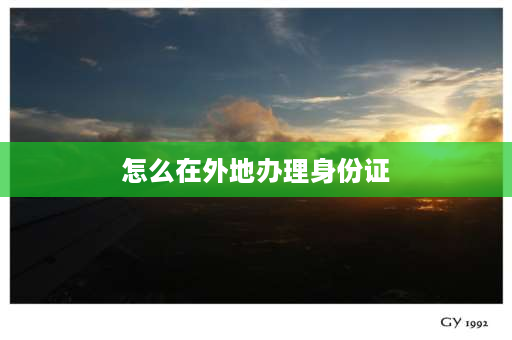 怎么在外地办理身份证 外地人在本地怎么办理身份证，需要什么？