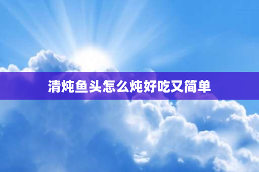 清炖鱼头怎么炖好吃又简单 清炖鲢鱼头最正宗的做法？