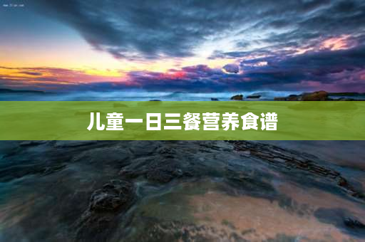 儿童一日三餐营养食谱 一日三餐中什么菜适合孩子吃？