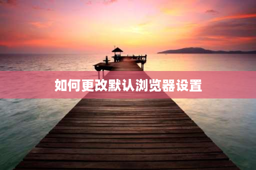 如何更改默认浏览器设置 怎么改变默认浏览器？